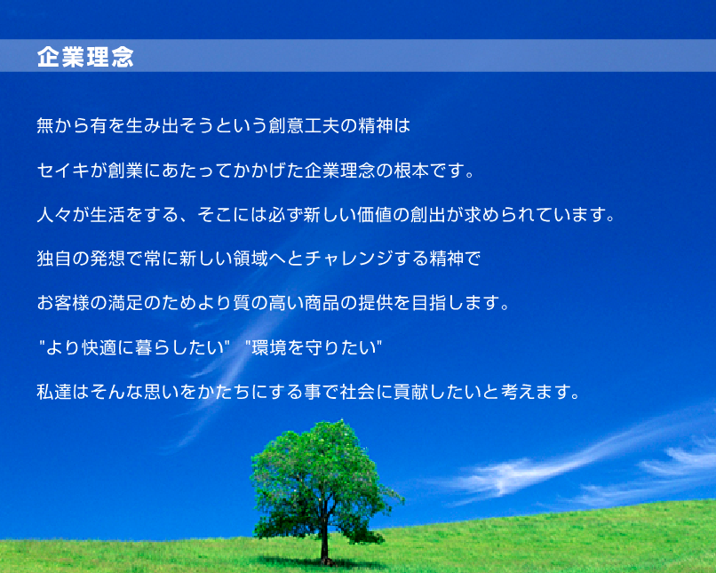 企業理念、無から有を生み出そうという創意工夫の精神はセイキが創業にあたってかかげた企業理念の根本です。人々が生活をする、そこには必ず新しい価値の創出が求められています。独自の発想で常に新しい領域へとチャレンジする精神でお客様の満足のためより質の高い商品の提供を目指します。”より快適に暮らしたい””環境を守りたい”私達はそんな思いをかたちにする事で社会に貢献したいと考えます。