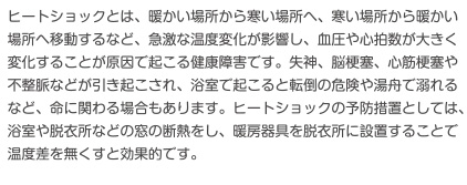 ヒートショックとは、暖かい場所から寒い場所へ、寒い場所から暖かい場所へ移動するなど、急激な温度変化が影響し、血圧や心拍数が大きく変化することが原因で起こる健康障害です。失神、脳梗塞、心筋梗塞や不整脈などが引き起こされ、浴室でおこると転倒の危険や湯舟で溺れるなど命にかかわる場合もあります。ヒートショックの予防措置としては、浴室や脱衣所などの窓の断熱をし、暖房器具を脱衣所に設置することで温度差をなくすと効果的です。