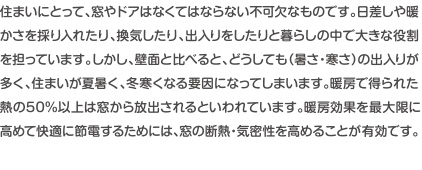 住まいにとって、窓やドアはなくてはならない不可欠なものです。日差しはや暖かさを採り入れたり、換気したり出入りしたりと暮らしの中で大きな役割を担っています。しかし、壁面と比べると、どうしても寒さ・暑さの出入りが多く、住まいが夏暑く、冬寒くなる要因になってしまいます。暖房で得られた熱の50パーセント以上は窓から放出されるといわれています。暖房効果を最大限に高めて快適に節電するためには、窓の断熱・気密性を高めることが有効です。